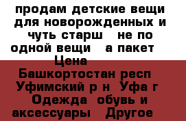 продам детские вещи для новорожденных и чуть старш ( не по одной вещи , а пакет) › Цена ­ 700 - Башкортостан респ., Уфимский р-н, Уфа г. Одежда, обувь и аксессуары » Другое   